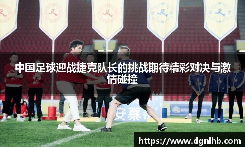 中国足球迎战捷克队长的挑战期待精彩对决与激情碰撞
