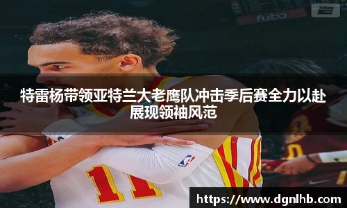 特雷杨带领亚特兰大老鹰队冲击季后赛全力以赴展现领袖风范